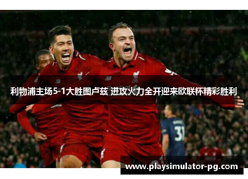 利物浦主场5-1大胜图卢兹 进攻火力全开迎来欧联杯精彩胜利