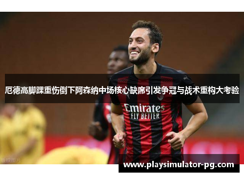 厄德高脚踝重伤倒下阿森纳中场核心缺席引发争冠与战术重构大考验